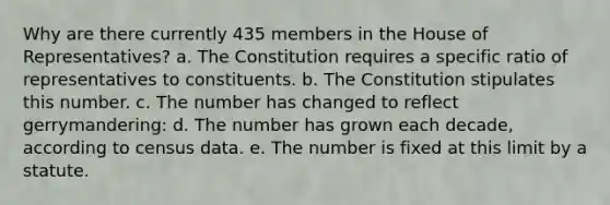 Why are there currently 435 members in the House of Representatives? a. The Constitution requires a specific ratio of representatives to constituents. b. The Constitution stipulates this number. c. The number has changed to reflect gerrymandering: d. The number has grown each decade, according to census data. e. The number is fixed at this limit by a statute.