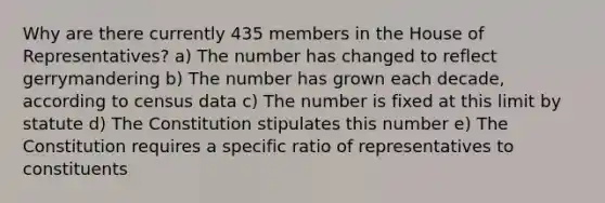 Why are there currently 435 members in the House of Representatives? a) The number has changed to reflect gerrymandering b) The number has grown each decade, according to census data c) The number is fixed at this limit by statute d) The Constitution stipulates this number e) The Constitution requires a specific ratio of representatives to constituents