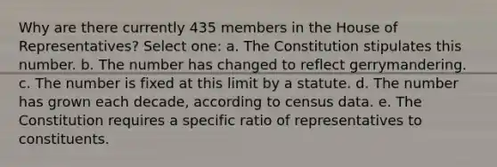 Why are there currently 435 members in the House of Representatives? Select one: a. The Constitution stipulates this number. b. The number has changed to reflect gerrymandering. c. The number is fixed at this limit by a statute. d. The number has grown each decade, according to census data. e. The Constitution requires a specific ratio of representatives to constituents.