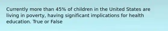 Currently more than 45% of children in the United States are living in poverty, having significant implications for health education. True or False