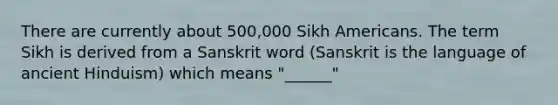 There are currently about 500,000 Sikh Americans. The term Sikh is derived from a Sanskrit word (Sanskrit is the language of ancient Hinduism) which means "______"