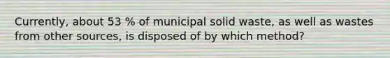 Currently, about 53 % of municipal solid waste, as well as wastes from other sources, is disposed of by which method?