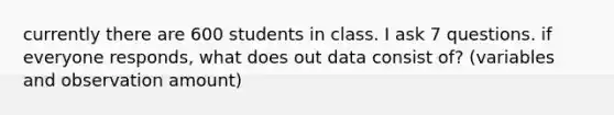 currently there are 600 students in class. I ask 7 questions. if everyone responds, what does out data consist of? (variables and observation amount)