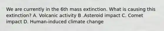 We are currently in the 6th mass extinction. What is causing this extinction? A. Volcanic activity B .Asteroid impact C. Comet impact D. Human-induced climate change