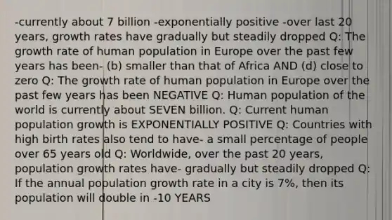 -currently about 7 billion -exponentially positive -over last 20 years, growth rates have gradually but steadily dropped Q: The growth rate of human population in Europe over the past few years has been- (b) smaller than that of Africa AND (d) close to zero Q: The growth rate of human population in Europe over the past few years has been NEGATIVE Q: Human population of the world is currently about SEVEN billion. Q: Current human population growth is EXPONENTIALLY POSITIVE Q: Countries with high birth rates also tend to have- a small percentage of people over 65 years old Q: Worldwide, over the past 20 years, population growth rates have- gradually but steadily dropped Q: If the annual population growth rate in a city is 7%, then its population will double in -10 YEARS