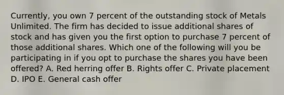 Currently, you own 7 percent of the outstanding stock of Metals Unlimited. The firm has decided to issue additional shares of stock and has given you the first option to purchase 7 percent of those additional shares. Which one of the following will you be participating in if you opt to purchase the shares you have been offered? A. Red herring offer B. Rights offer C. Private placement D. IPO E. General cash offer