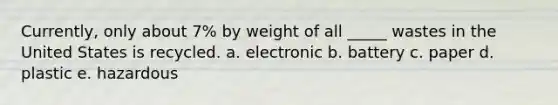 Currently, only about 7% by weight of all _____ wastes in the United States is recycled. a. electronic b. battery c. paper d. plastic e. hazardous