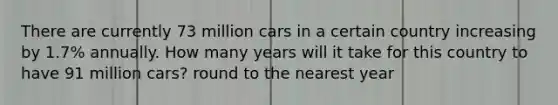 There are currently 73 million cars in a certain country increasing by 1.7% annually. How many years will it take for this country to have 91 million cars? round to the nearest year