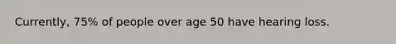 Currently, 75% of people over age 50 have hearing loss.