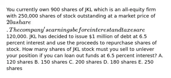 You currently own 900 shares of JKL which is an all-equity firm with 250,000 shares of stock outstanding at a market price of 20 a share. The company's earnings before interest and taxes are120,000. JKL has decided to issue 1 million of debt at 6.5 percent interest and use the proceeds to repurchase shares of stock. How many shares of JKL stock must you sell to unlever your position if you can loan out funds at 6.5 percent interest? A. 120 shares B. 150 shares C. 200 shares D. 180 shares E. 250 shares