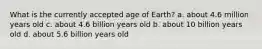 What is the currently accepted age of Earth? a. about 4.6 million years old c. about 4.6 billion years old b. about 10 billion years old d. about 5.6 billion years old