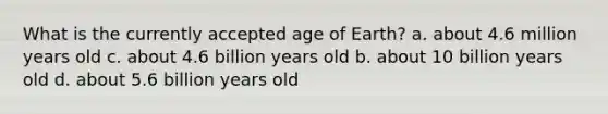 What is the currently accepted age of Earth? a. about 4.6 million years old c. about 4.6 billion years old b. about 10 billion years old d. about 5.6 billion years old