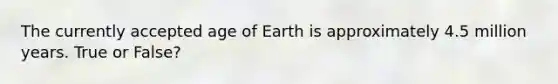 The currently accepted age of Earth is approximately 4.5 million years. True or False?