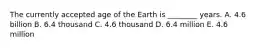 The currently accepted age of the Earth is ________ years. A. 4.6 billion B. 6.4 thousand C. 4.6 thousand D. 6.4 million E. 4.6 million