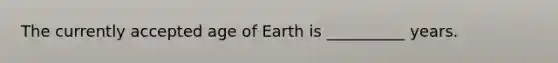 The currently accepted age of Earth is __________ years.