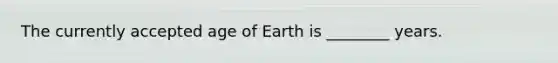 The currently accepted age of Earth is ________ years.