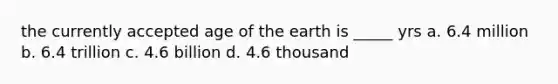 the currently accepted age of the earth is _____ yrs a. 6.4 million b. 6.4 trillion c. 4.6 billion d. 4.6 thousand