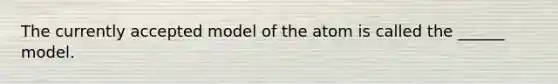 The currently accepted model of the atom is called the ______ model.