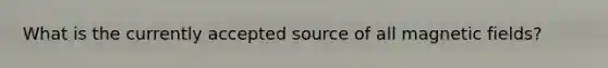 What is the currently accepted source of all magnetic fields?