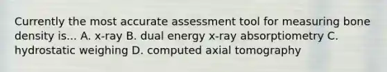 Currently the most accurate assessment tool for measuring bone density is... A. x-ray B. dual energy x-ray absorptiometry C. hydrostatic weighing D. computed axial tomography