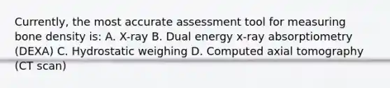 Currently, the most accurate assessment tool for measuring bone density is: A. X-ray B. Dual energy x-ray absorptiometry (DEXA) C. Hydrostatic weighing D. Computed axial tomography (CT scan)