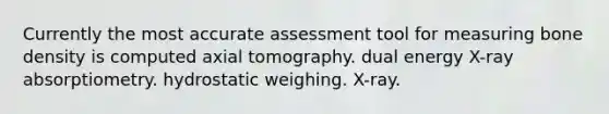 Currently the most accurate assessment tool for measuring bone density is computed axial tomography. dual energy X-ray absorptiometry. hydrostatic weighing. X-ray.