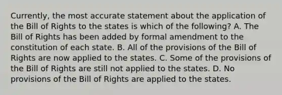 Currently, the most accurate statement about the application of the Bill of Rights to the states is which of the following? A. The Bill of Rights has been added by formal amendment to the constitution of each state. B. All of the provisions of the Bill of Rights are now applied to the states. C. Some of the provisions of the Bill of Rights are still not applied to the states. D. No provisions of the Bill of Rights are applied to the states.