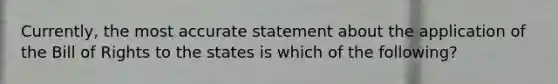 Currently, the most accurate statement about the application of the Bill of Rights to the states is which of the following?