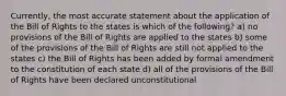 Currently, the most accurate statement about the application of the Bill of Rights to the states is which of the following? a) no provisions of the Bill of Rights are applied to the states b) some of the provisions of the Bill of Rights are still not applied to the states c) the Bill of Rights has been added by formal amendment to the constitution of each state d) all of the provisions of the Bill of Rights have been declared unconstitutional