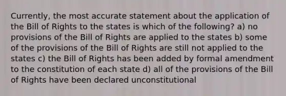 Currently, the most accurate statement about the application of the Bill of Rights to the states is which of the following? a) no provisions of the Bill of Rights are applied to the states b) some of the provisions of the Bill of Rights are still not applied to the states c) the Bill of Rights has been added by formal amendment to the constitution of each state d) all of the provisions of the Bill of Rights have been declared unconstitutional