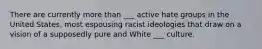 There are currently more than ___ active hate groups in the United States, most espousing racist ideologies that draw on a vision of a supposedly pure and White ___ culture.