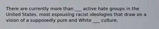 There are currently more than ___ active hate groups in the United States, most espousing racist ideologies that draw on a vision of a supposedly pure and White ___ culture.