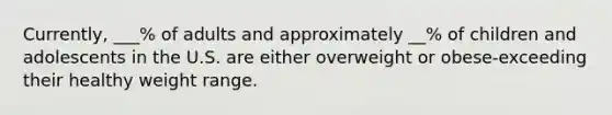 Currently, ___% of adults and approximately __% of children and adolescents in the U.S. are either overweight or obese-exceeding their healthy weight range.