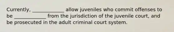 Currently, _____________ allow juveniles who commit offenses to be _____________ from the jurisdiction of the juvenile court, and be prosecuted in the adult criminal court system.