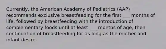 Currently, the American Academy of Pediatrics (AAP) recommends exclusive breastfeeding for the first ___ months of life, followed by breastfeeding with the introduction of complementary foods until at least ___ months of age, then continuation of breastfeeding for as long as the mother and infant desire.