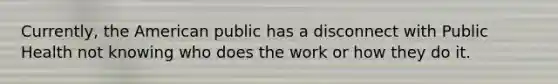 Currently, the American public has a disconnect with Public Health not knowing who does the work or how they do it.