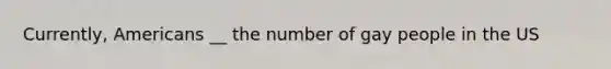 Currently, Americans __ the number of gay people in the US