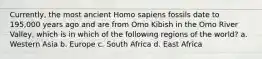 Currently, the most ancient Homo sapiens fossils date to 195,000 years ago and are from Omo Kibish in the Omo River Valley, which is in which of the following regions of the world? a. Western Asia b. Europe c. South Africa d. East Africa