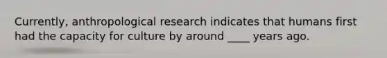 Currently, anthropological research indicates that humans first had the capacity for culture by around ____ years ago.