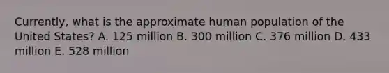 Currently, what is the approximate human population of the United States? A. 125 million B. 300 million C. 376 million D. 433 million E. 528 million