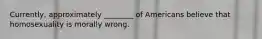 Currently, approximately ________ of Americans believe that homosexuality is morally wrong.