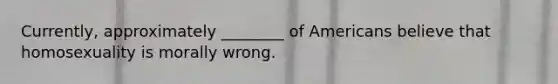 Currently, approximately ________ of Americans believe that homosexuality is morally wrong.