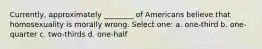 Currently, approximately ________ of Americans believe that homosexuality is morally wrong. Select one: a. one-third b. one-quarter c. two-thirds d. one-half