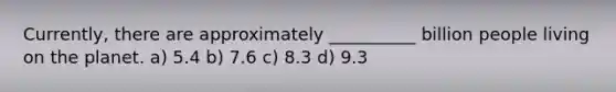 Currently, there are approximately __________ billion people living on the planet. a) 5.4 b) 7.6 c) 8.3 d) 9.3