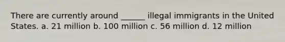 There are currently around ______ illegal immigrants in the United States. a. 21 million b. 100 million c. 56 million d. 12 million