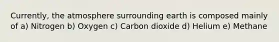 Currently, the atmosphere surrounding earth is composed mainly of a) Nitrogen b) Oxygen c) Carbon dioxide d) Helium e) Methane