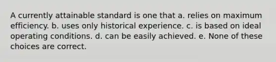 A currently attainable standard is one that a. relies on maximum efficiency. b. uses only historical experience. c. is based on ideal operating conditions. d. can be easily achieved. e. None of these choices are correct.