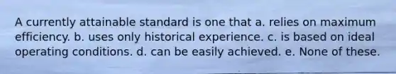 A currently attainable standard is one that a. relies on maximum efficiency. b. uses only historical experience. c. is based on ideal operating conditions. d. can be easily achieved. e. None of these.