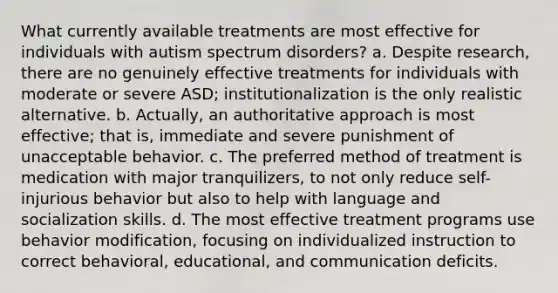 What currently available treatments are most effective for individuals with autism spectrum disorders? a. Despite research, there are no genuinely effective treatments for individuals with moderate or severe ASD; institutionalization is the only realistic alternative. b. Actually, an authoritative approach is most effective; that is, immediate and severe punishment of unacceptable behavior. c. The preferred method of treatment is medication with major tranquilizers, to not only reduce self-injurious behavior but also to help with language and socialization skills. d. The most effective treatment programs use behavior modification, focusing on individualized instruction to correct behavioral, educational, and communication deficits.