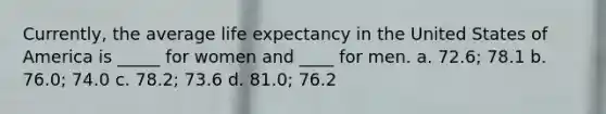 Currently, the average <a href='https://www.questionai.com/knowledge/kIJsOtzr6Z-life-expectancy' class='anchor-knowledge'>life expectancy</a> in the United States of America is _____ for women and ____ for men. a. ​72.6; 78.1 b. ​76.0; 74.0 c. ​78.2; 73.6 d. ​81.0; 76.2